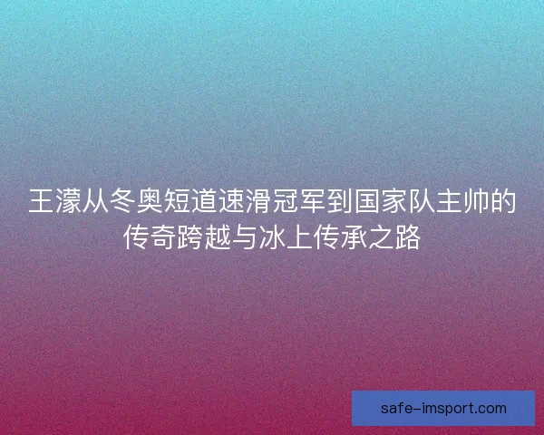 王濛从冬奥短道速滑冠军到国家队主帅的传奇跨越与冰上传承之路
