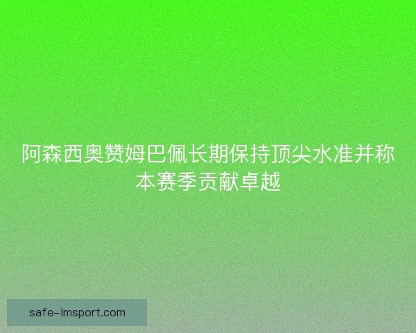 阿森西奥赞姆巴佩长期保持顶尖水准并称本赛季贡献卓越 阿森西奥赞姆巴佩长期保持顶尖水准并称本赛季贡献卓越
