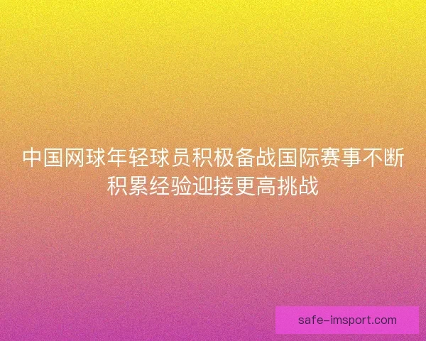 中国网球年轻球员积极备战国际赛事不断积累经验迎接更高挑战