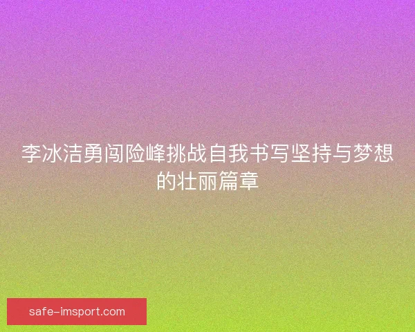 李冰洁勇闯险峰挑战自我书写坚持与梦想的壮丽篇章 李冰洁勇闯险峰挑战自我书写坚持与梦想的壮丽篇章