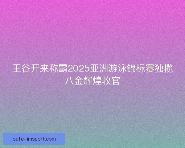王谷开来称霸2025亚洲游泳锦标赛独揽八金辉煌收官 王谷开来称霸2025亚洲游泳锦标赛独揽八金辉煌收官
