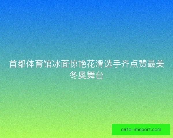首都体育馆冰面惊艳花滑选手齐点赞最美冬奥舞台