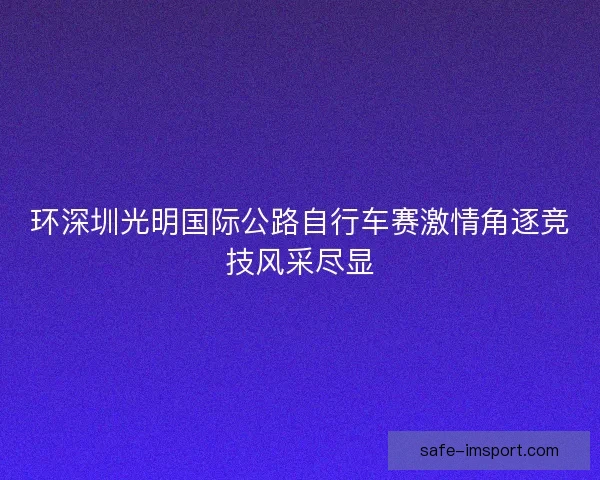 环深圳光明国际公路自行车赛激情角逐竞技风采尽显