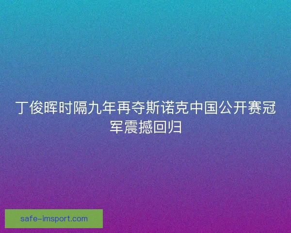 丁俊晖时隔九年再夺斯诺克中国公开赛冠军震撼回归 丁俊晖时隔九年再夺斯诺克中国公开赛冠军震撼回归