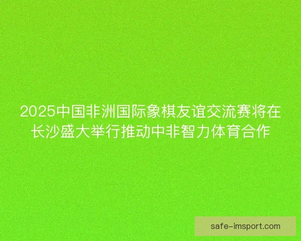 2025中国非洲国际象棋友谊交流赛将在长沙盛大举行推动中非智力体育合作 2025中国非洲国际象棋友谊交流赛将在长沙盛大举行推动中非智力体育合作