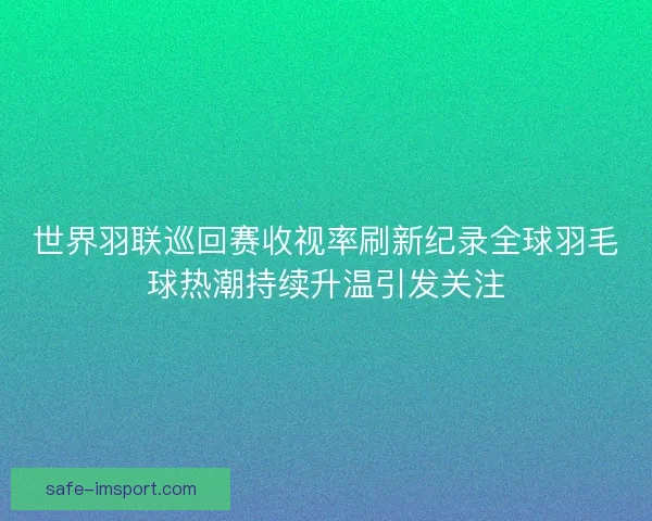 世界羽联巡回赛收视率刷新纪录全球羽毛球热潮持续升温引发关注 世界羽联巡回赛收视率刷新纪录全球羽毛球热潮持续升温引发关注