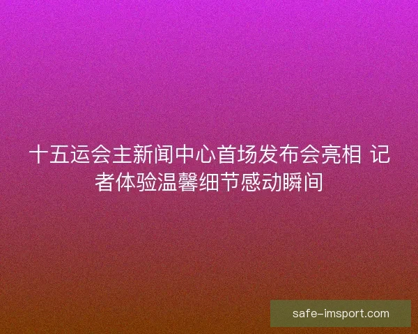 十五运会主新闻中心首场发布会亮相 记者体验温馨细节感动瞬间